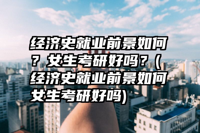 经济史就业前景如何？女生考研好吗？(经济史就业前景如何女生考研好吗)