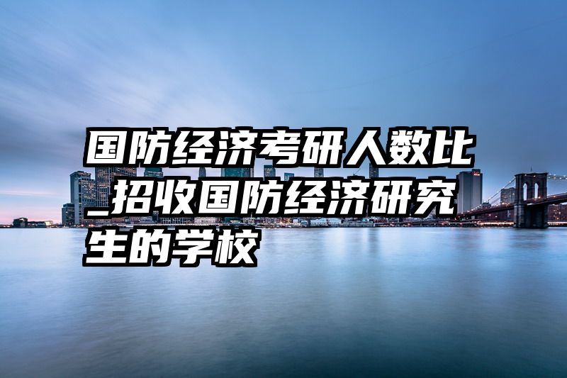 国防经济考研人数比_招收国防经济研究生的学校