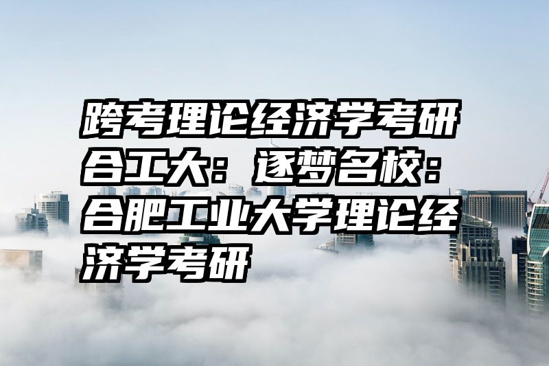 跨考理论经济学考研合工大：逐梦名校：合肥工业大学理论经济学考研