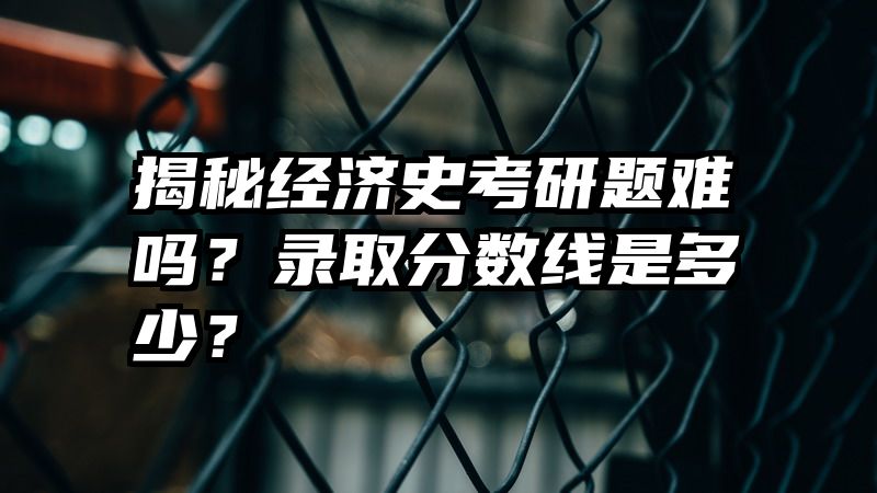 揭秘经济史考研题难吗？录取分数线是多少？