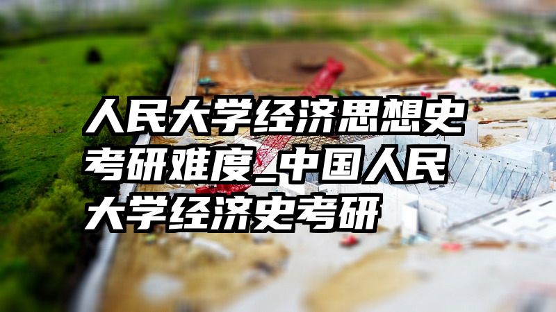 人民大学经济思想史考研难度_中国人民大学经济史考研