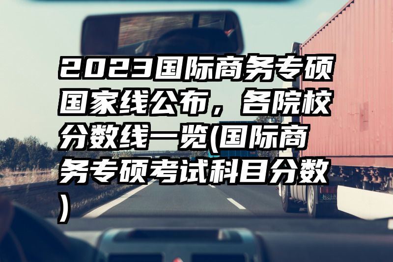 2023国际商务专硕国家线公布，各院校分数线一览(国际商务专硕考试科目分数)