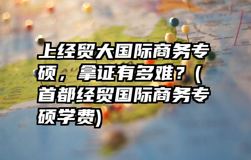 上经贸大国际商务专硕，拿证有多难？(首都经贸国际商务专硕学费)