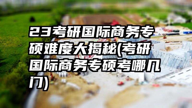 23考研国际商务专硕难度大揭秘(考研国际商务专硕考哪几门)