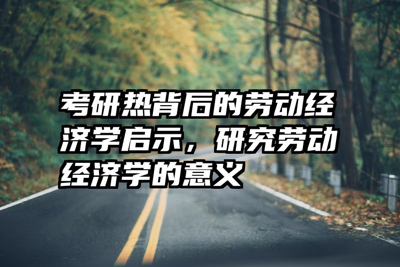 考研热背后的劳动经济学启示，研究劳动经济学的意义