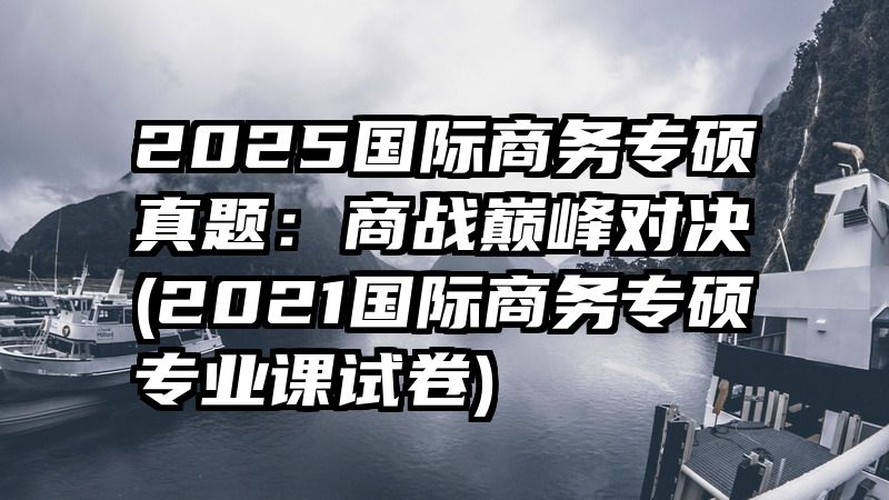 2025国际商务专硕真题：商战巅峰对决(2021国际商务专硕专业课试卷)