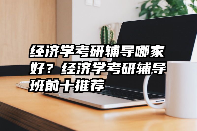 经济学考研辅导哪家好？经济学考研辅导班前十推荐