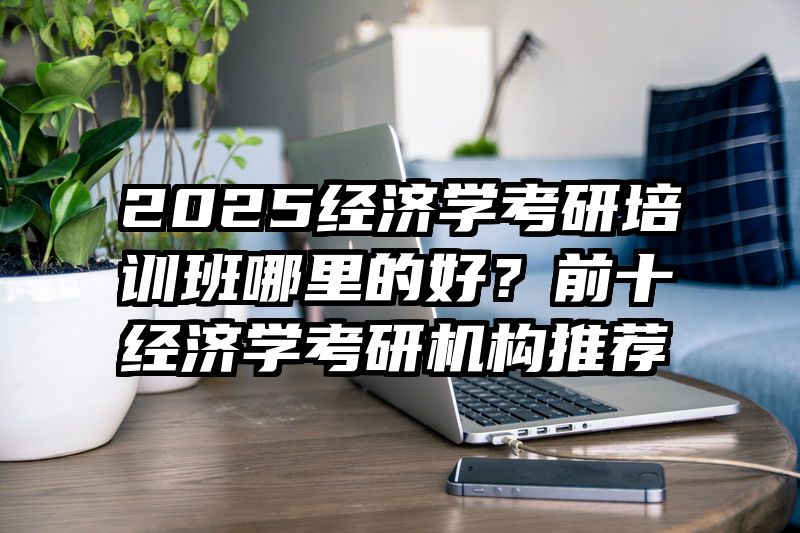 2025经济学考研培训班哪里的好？前十经济学考研机构推荐