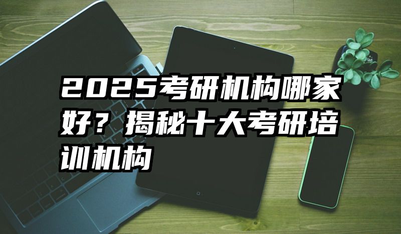 2025考研机构哪家好？揭秘十大考研培训机构