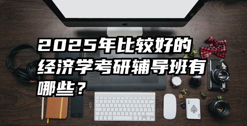 2025年比较好的经济学考研辅导班有哪些？