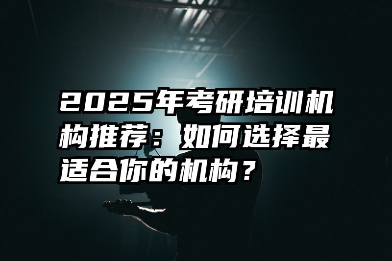 2025年考研培训机构推荐：如何选择最适合你的机构？