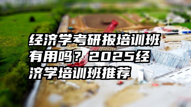 经济学考研报培训班有用吗？2025经济学培训班推荐