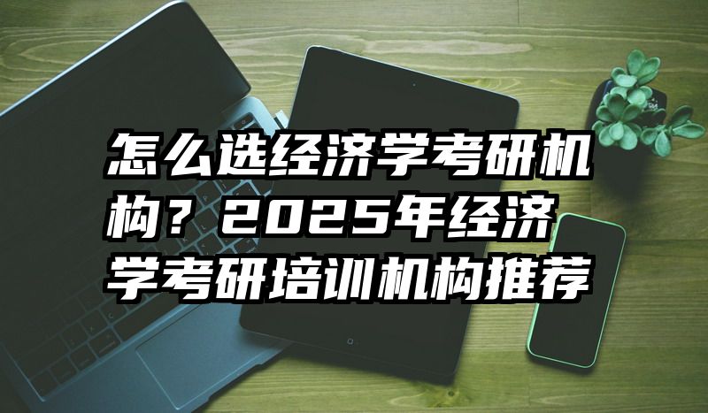 怎么选经济学考研机构？2025年经济学考研培训机构推荐