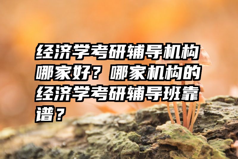 经济学考研辅导机构哪家好？哪家机构的经济学考研辅导班靠谱？