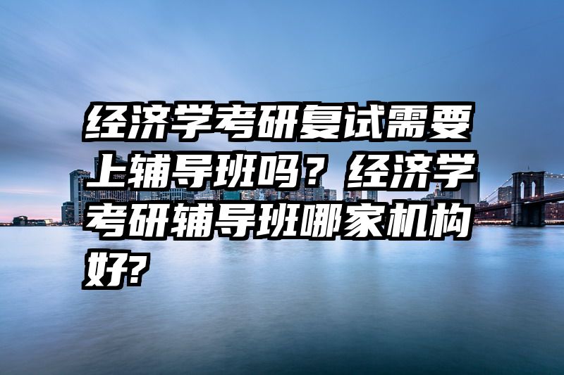 经济学考研复试需要上辅导班吗？经济学考研辅导班哪家机构好?