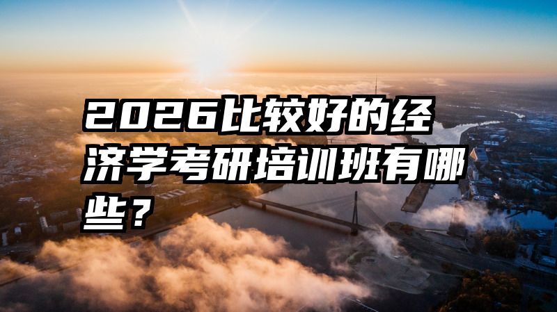 2026比较好的经济学考研培训班有哪些？